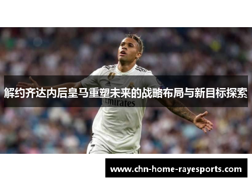 解约齐达内后皇马重塑未来的战略布局与新目标探索