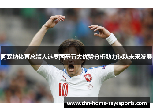 阿森纳体育总监人选罗西基五大优势分析助力球队未来发展