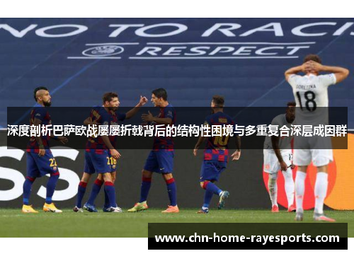 深度剖析巴萨欧战屡屡折戟背后的结构性困境与多重复合深层成因群