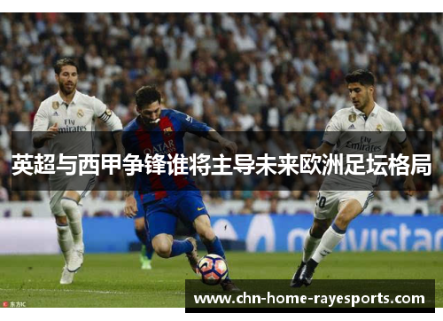 英超与西甲争锋谁将主导未来欧洲足坛格局