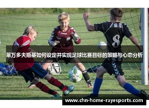 莱万多夫斯基如何设定并实现足球比赛目标的策略与心态分析 莱万多夫斯基如何设定并实现足球比赛目标的策略与心态分析