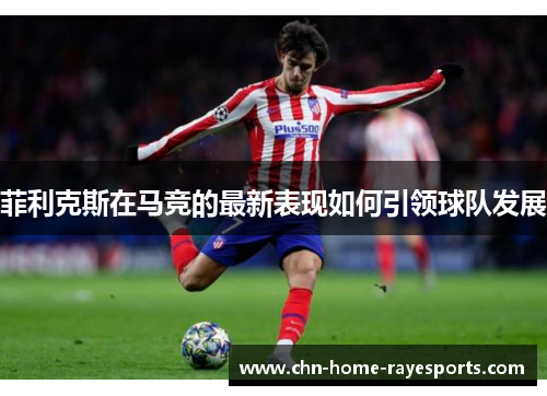 菲利克斯在马竞的最新表现如何引领球队发展 菲利克斯在马竞的最新表现如何引领球队发展