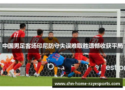 中国男足客场印尼防守失误难取胜遗憾收获平局